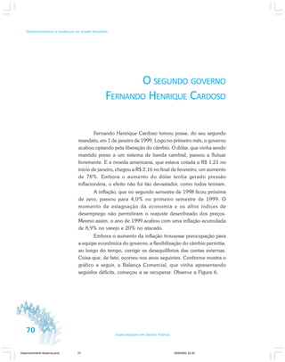 70 Especialização em Gestão Pública
Desenvolvimento e mudanças no estado brasileiro
O SEGUNDO GOVERNO
FERNANDO HENRIQUE CARDOSO
Fernando Henrique Cardoso tomou posse, do seu segundo
mandato, em 1 de janeiro de 1999. Logo no primeiro mês, o governo
acabou optando pela liberação do câmbio. O dólar, que vinha sendo
mantido preso a um sistema de banda cambial, passou a flutuar
livremente. E a moeda americana, que estava cotada a R$ 1,21 no
início de janeiro, chegou a R$ 2,16 no final de fevereiro, um aumento
de 78%. Embora o aumento do dólar tenha gerado pressão
inflacionária, o efeito não foi tão devastador, como todos temiam.
A inflação, que no segundo semestre de 1998 ficou próxima
de zero, passou para 4,0% no primeiro semestre de 1999. O
momento de estagnação da economia e os altos índices de
desemprego não permitiram o reajuste desenfreado dos preços.
Mesmo assim, o ano de 1999 acabou com uma inflação acumulada
de 8,9% no varejo e 20% no atacado.
Embora o aumento da inflação trouxesse preocupação para
a equipe econômica do governo, a flexibilização do câmbio permitia,
ao longo do tempo, corrigir os desequilíbrios das contas externas.
Coisa que, de fato, ocorreu nos anos seguintes. Conforme mostra o
gráfico a seguir, a Balança Comercial, que vinha apresentando
seguidos déficits, começou a se recuperar. Observe a Figura 6.
Desenvolvimento Mudanca.pmd 29/9/2009, 22:3970
 