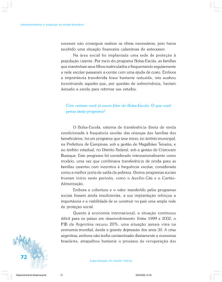 72 Especialização em Gestão Pública
Desenvolvimento e mudanças no estado brasileiro
sucessor não conseguia realizar as obras necessárias, pois havia
recebido uma situação financeira calamitosa do antecessor.
Na área social foi implantada uma rede de proteção à
população carente. Por meio do programa Bolsa-Escola, as famílias
que mantinham seus filhos matriculados e frequentando regularmente
a rede escolar passaram a contar com uma ajuda de custo. Embora
a importância transferida fosse bastante reduzida, isto acabou
incentivando aqueles que, por questão de sobrevivência, haviam
deixado a escola para retornar aos estudos.
Com certeza você já ouviu falar do Bolsa-Escola. O que você
pensa deste programa?
O Bolsa-Escola, sistema de transferência direta de renda
condicionada à frequência escolar das crianças das famílias dos
beneficiários, foi um programa que teve início, no âmbito municipal,
na Prefeitura de Campinas, sob a gestão de Magalhães Teixeira, e
no âmbito estadual, no Distrito Federal, sob a gestão de Cristovam
Buarque. Este programa foi considerado internacionalmente como
modelo, uma vez que combinava transferência de renda para as
famílias carentes com incentivo à frequência escolar, considerada
como a melhor porta de saída da pobreza. Outros programas sociais
tiveram início neste período, como o Auxílio-Gás e o Cartão-
Alimentação.
Embora a cobertura e o valor transferido pelos programas
sociais fossem ainda insuficientes, a sua implantação reforçou a
importância e a viabilidade de se construir no país uma ampla rede
de proteção social.
Quanto à economia internacional, a situação continuou
difícil para os países em desenvolvimento. Entre 1999 e 2002, o
PIB da Argentina recuou 20%, uma situação jamais vista na
economia mundial, desde a grande depressão dos anos 30. A crise
argentina, embora não tenha contaminado diretamente a economia
brasileira, atrapalhou bastante o processo de recuperação das
Desenvolvimento Mudanca.pmd 29/9/2009, 22:3972
 