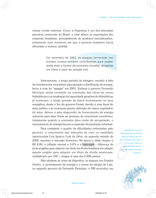 73Módulo Básico
Unidade 2 – Da nova República até os dias atuais
nossas contas externas. Como a Argentina é um dos principais
parceiros comerciais do Brasil, a crise afetou as exportações das
empresas brasileiras, principalmente de produtos manufaturados,
justamente num momento em que o governo brasileiro havia
eliminado o entrave cambial.
Em setembro de 2001, os ataques terroristas nos
Estados Unidos também contribuíram para azedar
ainda mais o humor da economia mundial, atingindo
em cheio o setor de aviação civil.
Internamente, o longo período de estiagem, somado à falta
de investimentos necessários para geração e distribuição de energia,
levou à crise do “apagão” em 2001. Embora o governo Fernando
Henrique tenha investido na conclusão das obras de novas
hidrelétricas e na ampliação da capacidade geradora de hidrelétricas
já existentes, o longo período de baixo investimento na área
energética, desde o fim do governo Geisel, devido à crise fiscal do
setor público e às incertezas quanto definição do marco regulatório
do setor, deixou o país desprovido de fornecimento da energia
suficiente para fazer frente ao processo de crescimento econômico.
Justamente quando a economia dava sinais de recuperação, o
racionamento de energia brecou a expansão da produção industrial.
Para completar o quadro de dificuldades enfrentadas pelo
governo, o crescimento das intenções de voto no candidato
oposicionista Luis Ignácio Lula da Silva, na segunda metade de
2002, assustou o mercado financeiro. Na época o dólar chegou a
R$ 4,00, a inflação mensal a 3,0% e o risco-país – diferença de
juros exigidos para adquirir um título da dívida brasileira em relação
àquele exigido para adquirir um título da dívida americana,
multiplicado por 100 – chegou à casa dos 2.400 pontos.
Não obstante as crises da Argentina, os ataques nos Estados
Unidos, o racionamento de energia e o receio da eleição de Lula,
no segundo governo de Fernando Henrique, o PIB acumulou um
v
Medida do risco de
inadimplência da dívida
pública externa de um
país. Quanto mais alto o
risco-país, maior a
probabilidade de um
país dar calote em seus
credores.
Desenvolvimento Mudanca.pmd 29/9/2009, 22:3973
 