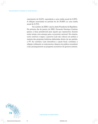 74 Especialização em Gestão Pública
Desenvolvimento e mudanças no estado brasileiro
crescimento de 8,63%, equivalente a uma média anual de 2,09%.
A inflação acumulada no período foi de 39,88% ou uma média
anual de 8,75%.
Em outubro de 2002, Lula foi eleito Presidente da República.
No primeiro dia de janeiro de 2003, Fernando Henrique Cardoso
passou a faixa presidencial para aquele que representou durante
muito tempo uma ameaça para a economia nacional. No entanto,
como veremos a seguir, o governo Lula não colocou em prática a
maioria das propostas históricas elaboradas dentro de seu partido,
o PT. Ao contrário, Lula intensificou o ajuste fiscal, combateu a
inflação (utilizando os instrumentos clássicos de política monetária)
e deu prosseguimento ao programa econômico do governo anterior.
Desenvolvimento Mudanca.pmd 29/9/2009, 22:3974
 