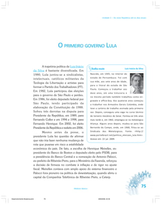 75Módulo Básico
Unidade 2 – Da nova República até os dias atuais
O PRIMEIRO GOVERNO LULA
A trajetória política de Luiz Inácio
da Silva é bastante diversificada. Em
1980, Lula juntou-se a sindicalistas,
intelectuais, católicos militantes da
Teologia da Libertação e artistas para
formar o Partido dos Trabalhadores (PT).
Em 1982, Lula participou das eleições
para o governo de São Paulo e perdeu.
Em 1986, foi eleito deputado federal por
São Paulo, tendo participado da
elaboração da Constituição de 1988.
Sofreu três derrotas na disputa para
Presidente da República, em 1989, para
Fernando Collor e em 1994 e 1998, para
Fernando Henrique. Em 2002, foi eleito
Presidente da República e reeleito em 2006.
Mesmo antes da posse, o
presidente Lula fez questão de afirmar
que não iria fazer nenhuma mudança de
rota que pusesse em risco a estabilidade
econômica do país. De fato, a escolha de Henrique Meirelles, ex-
presidente do Banco de Boston e deputado eleito pelo PSDB, para
a presidência do Banco Central e a nomeação de Antonio Palocci,
ex-prefeito de Ribeirão Preto, para o Ministério da Fazenda, reforçou
a decisão de firmeza no combate à inflação e de rigor no ajuste
fiscal. Meirelles contava com amplo apoio do sistema financeiro e
Palocci fora pioneiro na política de desestatização, quando abriu o
capital da Companhia Telefônica de Ribeirão Preto, a Ceterp.
Luiz Inácio da Silva
Nascido, em 1945, no interior do
estado de Pernambuco. Foi com
sua mãe, aos sete anos de idade,
para o litoral do estado de São
Paulo. Começou a trabalhar aos
doze anos, em uma tinturaria e
no mesmo período também trabalhou como en-
graxate e office-boy. Aos quatorze anos começou
a trabalhar nos Armazéns Gerais Colúmbia, onde
teve a carteira de trabalho assinada pela primeira
vez. Depois, conseguiu uma vaga no curso técnico
de torneiro mecânico do Senai. Formou-se três anos
mais tarde e, em 1963, empregou-se na metalúrgica
Aliança. Alguns anos depois, mudou-se para São
Bernardo do Campo, onde, em 1968, filiou-se ao
Sindicato dos Metalúrgicos. Fonte: <http://
www.portalbrasil.net/politica_eleicoes_lula.htm>.
Acesso em: 22 jul. 2009.
Saiba mais
Desenvolvimento Mudanca.pmd 29/9/2009, 22:3975
 