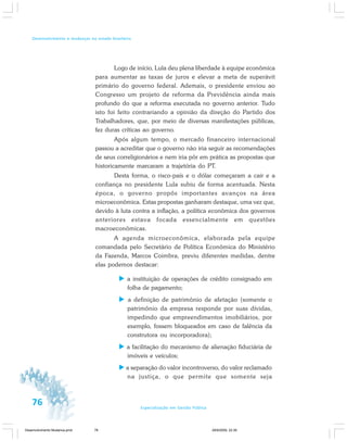 76 Especialização em Gestão Pública
Desenvolvimento e mudanças no estado brasileiro
Logo de início, Lula deu plena liberdade à equipe econômica
para aumentar as taxas de juros e elevar a meta de superávit
primário do governo federal. Ademais, o presidente enviou ao
Congresso um projeto de reforma da Previdência ainda mais
profundo do que a reforma executada no governo anterior. Tudo
isto foi feito contrariando a opinião da direção do Partido dos
Trabalhadores, que, por meio de diversas manifestações públicas,
fez duras críticas ao governo.
Após algum tempo, o mercado financeiro internacional
passou a acreditar que o governo não iria seguir as recomendações
de seus correligionários e nem iria pôr em prática as propostas que
historicamente marcaram a trajetória do PT.
Desta forma, o risco-país e o dólar começaram a cair e a
confiança no presidente Lula subiu de forma acentuada. Nesta
época, o governo propôs importantes avanços na área
microeconômica. Estas propostas ganharam destaque, uma vez que,
devido à luta contra a inflação, a política econômica dos governos
anteriores estava focada essencialmente em questões
macroeconômicas.
A agenda microeconômica, elaborada pela equipe
comandada pelo Secretário de Política Econômica do Ministério
da Fazenda, Marcos Coimbra, previu diferentes medidas, dentre
elas podemos destacar:
a instituição de operações de crédito consignado em
folha de pagamento;
a definição de patrimônio de afetação (somente o
patrimônio da empresa responde por suas dívidas,
impedindo que empreendimentos imobiliários, por
exemplo, fossem bloqueados em caso de falência da
construtora ou incorporadora);
a facilitação do mecanismo de alienação fiduciária de
imóveis e veículos;
a separação do valor incontroverso, do valor reclamado
na justiça, o que permite que somente seja
Desenvolvimento Mudanca.pmd 29/9/2009, 22:3976
 