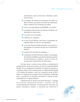 77Módulo Básico
Unidade 2 – Da nova República até os dias atuais
questionada a parte controversa e liberada a parte
incontroversa;
a instituição do sistema de informação de crédito do
Banco Central, que ajuda na simetria de informações
sobre o histórico dos tomadores de crédito;
o fim da cumulatividade do PIS/PASEP e do Cofins;
as alíquotas decrescentes de Imposto de Renda nas
aplicações de longo prazo;
o incentivo ao microcrédito;
a Reforma do Judiciário;
a nova Lei de Falência, que busca a recuperação da
empresa falida ao invés de sua liquidação;
a Lei das Parcerias Público-Privadas, que permite a
participação da iniciativa privada nos investimentos
públicos;
a abertura do mercado de resseguros; e
a instituição de instrumentos de crédito e securitização
do mercado imobiliário, que permite alongar os prazos
de financiamento e facilitar o acesso a fontes de
recursos para investimentos de longo prazo.
Na área social, o governo Lula unificou os programas de
proteção social, do governo anterior, em torno do programa Bolsa-
Família. O novo programa foi ampliado, em termos de cobertura e
de valores unitários. Até o final do governo, o Bolsa-Família atendia
a 10 milhões de famílias e tinha um orçamento anual de R$ 8
bilhões. A magnitude do programa trouxe importante contribuição
para o crescimento do mercado consumidor do interior do país,
principalmente na região Nordeste.
Diferentemente do governo Fernando Henrique, a situação
da economia internacional durante o governo Lula foi
extraordinariamente favorável. O crescimento da economia dos
países emergentes ampliou a demanda por alimentos e
Desenvolvimento Mudanca.pmd 29/9/2009, 22:3977
 