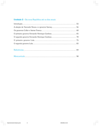 8 Especialização em Gestão Pública
Desenvolvimento e mudanças no estado brasileiro
Unidade 2 – Da nova República até os dias atuais
Introdução..................................................................................................... 55
A eleição de Tancredo Neves e o governo Sarney................................................ 56
Os governos Collor e Itamar Franco..................................................................... 60
O primeiro governo Fernando Henrique Cardoso................................................. 65
O segundo governo Fernando Henrique Cardoso................................................. 70
O primeiro governo Lula............................................................................. 75
O segundo governo Lula...................................................................................... 83
Referências.................................................................................................... 89
Minicurrículo.................................................................................................... 90
Desenvolvimento Mudanca.pmd 29/9/2009, 22:398
 