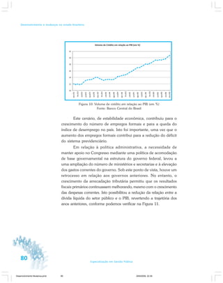 80 Especialização em Gestão Pública
Desenvolvimento e mudanças no estado brasileiro
Figura 10: Volume de crédito em relação ao PIB (em %)
Fonte: Banco Central do Brasil
Este cenário, de estabilidade econômica, contribuiu para o
crescimento do número de empregos formais e para a queda do
índice de desemprego no país. Isto foi importante, uma vez que o
aumento dos empregos formais contribui para a redução do déficit
do sistema previdenciário.
Em relação à política administrativa, a necessidade de
manter apoio no Congresso mediante uma política de acomodação
de base governamental na estrutura do governo federal, levou a
uma ampliação do número de ministérios e secretarias e à elevação
dos gastos correntes do governo. Sob este ponto de vista, houve um
retrocesso em relação aos governos anteriores. No entanto, o
crescimento da arrecadação tributária permitiu que os resultados
fiscais primários continuassem melhorando, mesmo com o crescimento
das despesas correntes. Isto possibilitou a redução da relação entre a
dívida líquida do setor público e o PIB, revertendo a trajetória dos
anos anteriores, conforme podemos verificar na Figura 11.
Desenvolvimento Mudanca.pmd 29/9/2009, 22:3980
 