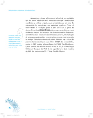 82 Especialização em Gestão Pública
Desenvolvimento e mudanças no estado brasileiro
A passagem exitosa, pelo governo federal, de um candidato
que até pouco tempo era tido como uma ameaça à estabilidade
econômica e política no país, deve ser considerado um sinal de
maturidade das instituições e da sociedade brasileira. Como tal
maturidade é condição para o país alcançar o grau de
desenvolvimento, a eleição de Lula acabou representando uma etapa
necessária dentro do processo de desenvolvimento brasileiro.
Apoiado nos bons resultados econômicos do governo, na ampliação
da rede de proteção social e em seu carisma pessoal, Lula conseguiu
se reeleger com relativa facilidade para o mandato 2007-2010. No
primeiro turno das eleições, Lula obteve 48,61% dos votos válidos,
contra 41,64% obtidos pelo candidato do PSDB, Geraldo Alkmin,
6,85% obtidos por Heloísa Helena, do PSOL e 2,64% obtidos por
Cristovam Buarque, do PSB. E, no segundo turno Lula recebeu
60,83% dos votos contra 39,17% de Geraldo Alkmim.
vDurante os quatro anos
de governo Lula o PIB
cresceu 14,45%, uma
média anual de 3,45%. A
inflação acumulada foi
de 28,20% ou uma média
anual de 6,41%.
Desenvolvimento Mudanca.pmd 29/9/2009, 22:3982
 