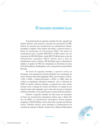 83Módulo Básico
Unidade 2 – Da nova República até os dias atuais
O SEGUNDO GOVERNO LULA
A principal tarefa do segundo mandato de Lula, segundo ele
próprio afirmou, seria retomar o processo de crescimento do PIB,
através do aumento dos investimentos em infraestrutura urbana,
energética e logística. Para realizar esta tarefa, o governo lançou o
Plano de Aceleração do Crescimento (PAC). Um plano de
investimentos para o período 2007-2010. O PAC contou com um
orçamento de R$ 504 bilhões, sendo R$ 275 bilhões para a área de
infraestrutura energética, R$171 bilhões para a área de
infraestrutura social e urbana e R$ 58 bilhões para a infraestrutura
logística. A gestão do PAC foi centralizada na Secretaria da Casa
Civil da Presidência da República, sob o comando da ministra Dilma
Roulssef.
No início do segundo mandato, o governo enviou ao
Congresso uma proposta de reforma tributária com a pretensão de
criar o Imposto sobre Valor Agregado (IVA), que incorpora a Cofins,
o PIS, a CIDE, o Salário-Educação, a CSLL e o IRPJ, além de
unificar as legislações tributárias estaduais, com a cobrança do
ICMS no destino. Embora limitada, a proposta tem como mérito
avançar rumo à redução do número de tributos e à criação de um
imposto sobre valor agregado, que é mais justo do que os impostos
indiretos embutidos e não especificados no preço final dos produtos.
Durante o segundo mandato de Lula houve um aumentou
do fluxo de investimentos estrangeiros diretos para o Brasil. No
ano de 2008, os investimentos estrangeiros diretos líquidos
chegaram a US$ 40 bilhões, maior valor entre os países da América
Latina. Também merece nosso destaque o fortalecimento do
mercado de capitais no Brasil; a fusão entre a Bolsa de Mercadoria
Desenvolvimento Mudanca.pmd 29/9/2009, 22:3983
 