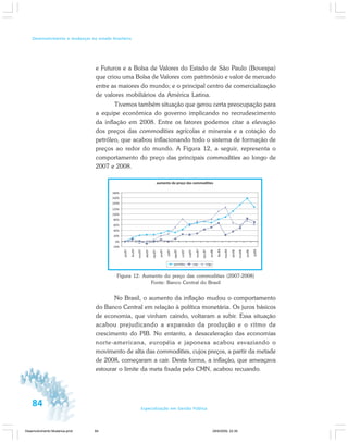 84 Especialização em Gestão Pública
Desenvolvimento e mudanças no estado brasileiro
e Futuros e a Bolsa de Valores do Estado de São Paulo (Bovespa)
que criou uma Bolsa de Valores com patrimônio e valor de mercado
entre as maiores do mundo; e o principal centro de comercialização
de valores mobiliários da América Latina.
Tivemos também situação que gerou certa preocupação para
a equipe econômica do governo implicando no recrudescimento
da inflação em 2008. Entre os fatores podemos citar a elevação
dos preços das commodities agrícolas e minerais e a cotação do
petróleo, que acabou inflacionando todo o sistema de formação de
preços ao redor do mundo. A Figura 12, a seguir, representa o
comportamento do preço das principais commodities ao longo de
2007 e 2008.
Figura 12: Aumento do preço das commodities (2007-2008)
Fonte: Banco Central do Brasil
No Brasil, o aumento da inflação mudou o comportamento
do Banco Central em relação à política monetária. Os juros básicos
de economia, que vinham caindo, voltaram a subir. Essa situação
acabou prejudicando a expansão da produção e o ritmo de
crescimento do PIB. No entanto, a desaceleração das economias
norte-americana, européia e japonesa acabou esvaziando o
movimento de alta das commodities, cujos preços, a partir da metade
de 2008, começaram a cair. Desta forma, a inflação, que ameaçava
estourar o limite da meta fixada pelo CMN, acabou recuando.
Desenvolvimento Mudanca.pmd 29/9/2009, 22:3984
 
