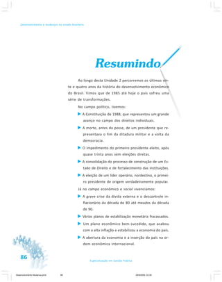 86 Especialização em Gestão Pública
Desenvolvimento e mudanças no estado brasileiro
Resumindo
Ao longo desta Unidade 2 percorremos os últimos vin-
te e quatro anos da história do desenvolvimento econômico
do Brasil. Vimos que de 1985 até hoje o país sofreu uma
série de transformações.
No campo político, tivemos:
A Constituição de 1988, que representou um grande
avanço no campo dos direitos individuais.
A morte, antes da posse, de um presidente que re-
presentava o fim da ditadura militar e a volta da
democracia.
O impedimento do primeiro presidente eleito, após
quase trinta anos sem eleições diretas.
A consolidação do processo de construção de um Es-
tado de Direito e de fortalecimento das instituições.
A eleição de um líder operário, nordestino, o primei-
ro presidente de origem verdadeiramente popular.
Já no campo econômico e social vivenciamos:
A grave crise da dívida externa e o descontrole in-
flacionário da década de 80 até meados da década
de 90.
Vários planos de estabilização monetária fracassados.
Um plano econômico bem-sucedido, que acabou
com a alta inflação e estabilizou a economia do país.
A abertura da economia e a inserção do país na or-
dem econômica internacional.
Desenvolvimento Mudanca.pmd 29/9/2009, 22:3986
 