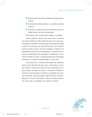 87Módulo Básico
Unidade 2 – Da nova República até os dias atuais
O processo de internacionalização das empresas bra-
sileiras.
O controle da dívida pública e a solução da dívida
externa.
O avanço nas políticas sociais com melhoria das con-
dições básicas de vida da população.
O retorno dos investimentos públicos e privados.
Assim, podemos afirmar que muita coisa aconteceu
nos últimos 100 anos. Hoje o Brasil já conta com uma estru-
tura política, econômica e social capaz de sustentar, de modo
estável, seu processo de desenvolvimento. No entanto,
muito há ainda a fazer, como por exemplo, a melhoria da
qualidade do ensino e da saúde públicos, o aumento do vo-
lume de investimentos em habitação e saneamento, o con-
trole da violência urbana, o desenvolvimento de tecnologias
inovadoras no campo da biotecnologia e muito mais.
De acordo com o conhecimento adquirido, podemos
afirmar que tudo feito até aqui visou universalizar os servi-
ços públicos, tarefa que ainda não foi completada em al-
guns campos. De agora em diante, é necessário completar a
tarefa de universalização e melhorar a qualidade dos servi-
ços oferecidos. Logo precisamos migrar do foco na quanti-
dade para o foco na qualidade e cabe aos próximos gover-
nos, junto com a sociedade civil, realizar este feito.
Desenvolvimento Mudanca.pmd 29/9/2009, 22:3987
 
