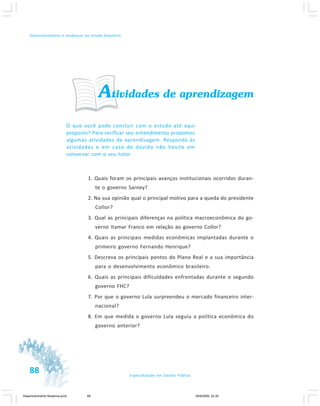 88 Especialização em Gestão Pública
Desenvolvimento e mudanças no estado brasileiro
Atividades de aprendizagem
O que você pode concluir com o estudo até aqui
proposto? Para verificar seu entendimento propomos
algumas atividades de aprendizagem. Responda às
atividades e em caso de dúvida não hesite em
conversar com o seu tutor.
1. Quais foram os principais avanços institucionais ocorridos duran-
te o governo Sarney?
2. Na sua opinião qual o principal motivo para a queda do presidente
Collor?
3. Qual as principais diferenças na política macroeconômica do go-
verno Itamar Franco em relação ao governo Collor?
4. Quais as principais medidas econômicas implantadas durante o
primeiro governo Fernando Henrique?
5. Descreva os principais pontos do Plano Real e a sua importância
para o desenvolvimento econômico brasileiro.
6. Quais as principais dificuldades enfrentadas durante o segundo
governo FHC?
7. Por que o governo Lula surpreendeu o mercado financeiro inter-
nacional?
8. Em que medida o governo Lula seguiu a política econômica do
governo anterior?
Desenvolvimento Mudanca.pmd 29/9/2009, 22:3988
 