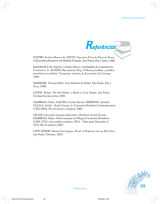 89Módulo Básico
Referências Bibliográficas
¨Referências
CASTRO, Antônio Barros de; SOUZA, Francisco Eduardo Pires de Souza.
A Economia Brasileira em Marcha Forçada. São Paulo: Paz e Terra, 1985.
DELFIM NETTO, Antônio. O Plano Real e a Armadilha do Crescimento
Econômico. In: ALOÍZIO, Mercadante (Org.) O Brasil pós-Real, a política
econômica em debate. Campinas: Instituto de Economia da Unicamp,
1998.
SKIDMORE, Thomas Elliot. Uma História do Brasil. São Paulo: Paz e
Terra, 2000.
LEVINE, Robert. Pai dos Pobres: o Brasil e a Era Vargas. São Paulo:
Companhia das Letras, 2001.
GIAMBIAGI, Fábio; CASTRO, Lavínia Barros; HERMANN, Jennifer;
VILLELA, André. O pós-Guerra. In: Economia Brasileira Contemporânea
(1945-2004). Rio de Janeiro: Campus, 2005.
VELOSO, Fernando Augusto Adeodato; VILLELA, André Arruda;
GIAMBIAGI, Fábio. Determinantes do Milagre Econômico Brasileiro
(1968-1973): uma análise empírica. IPEA – Texto para Discussão nº
1273. Rio de Janeiro, 2007.
LEITE JÚNIOR, Alcides Domingues. Brasil, A Trajetória de um País Forte.
São Paulo: Trevisan, 2009.
Desenvolvimento Mudanca.pmd 30/9/2009, 12:0889
 