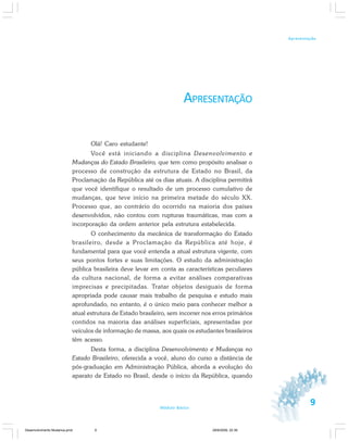 9Módulo Básico
Apresentação
APRESENTAÇÃO
Olá! Caro estudante!
Você está iniciando a disciplina Desenvolvimento e
Mudanças do Estado Brasileiro, que tem como propósito analisar o
processo de construção da estrutura de Estado no Brasil, da
Proclamação da República até os dias atuais. A disciplina permitirá
que você identifique o resultado de um processo cumulativo de
mudanças, que teve início na primeira metade do século XX.
Processo que, ao contrário do ocorrido na maioria dos países
desenvolvidos, não contou com rupturas traumáticas, mas com a
incorporação da ordem anterior pela estrutura estabelecida.
O conhecimento da mecânica de transformação do Estado
brasileiro, desde a Proclamação da República até hoje, é
fundamental para que você entenda a atual estrutura vigente, com
seus pontos fortes e suas limitações. O estudo da administração
pública brasileira deve levar em conta as características peculiares
da cultura nacional, de forma a evitar análises comparativas
imprecisas e precipitadas. Tratar objetos desiguais de forma
apropriada pode causar mais trabalho de pesquisa e estudo mais
aprofundado, no entanto, é o único meio para conhecer melhor a
atual estrutura de Estado brasileiro, sem incorrer nos erros primários
contidos na maioria das análises superficiais, apresentadas por
veículos de informação de massa, aos quais os estudantes brasileiros
têm acesso.
Desta forma, a disciplina Desenvolvimento e Mudanças no
Estado Brasileiro, oferecida a você, aluno do curso a distância de
pós-graduação em Administração Pública, aborda a evolução do
aparato de Estado no Brasil, desde o início da República, quando
Desenvolvimento Mudanca.pmd 29/9/2009, 22:399
 