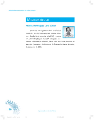 90 Especialização em Gestão Pública
Desenvolvimento e mudanças no estado brasileiro
MINICURRÍCULO
Alcides Domingues Leite Júnior
Graduado em Engenharia Civil pela Escola
Politécnica da USP, especialista em Políticas Públi-
cas e Gestão Governamental pela ENAP e mestre
em Administração pela FEA-USP. É Inspetor-Ana-
lista do Banco Central do Brasil, desde julho de 2000 e professor de
Mercado Financeiro e de Economia da Trevisan Escola de Negócios,
desde janeiro de 2003.
Desenvolvimento Mudanca.pmd 29/9/2009, 22:3990
 