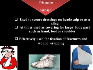 Triangular
bandage
 Used to secure dressings on head/scalp or as a
sling
 At times used as covering for large body part
such as hand, foot or shoulder
 Effectively used for fixation of fractures and
wound wrapping
 