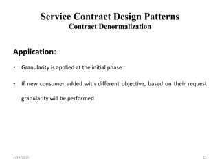 Service Contract Design Patterns
Contract Denormalization
Application:
• Granularity is applied at the initial phase
• If new consumer added with different objective, based on their request
granularity will be performed
2/14/2015 11
 