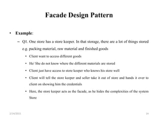 Facade Design Pattern
• Example:
– Q1. One store has a store keeper. In that storage, there are a lot of things stored
e.g. packing material, raw material and finished goods
• Client want to access different goods
• He/ She do not know where the different materials are stored
• Client just have access to store keeper who knows his store well
• Client will tell the store keeper and seller take it out of store and hands it over to
client on showing him the credentials
• Here, the store keeper acts as the facade, as he hides the complexities of the system
Store
2/14/2015 14
 