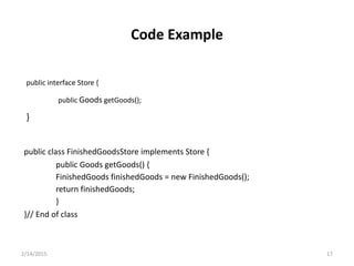 public interface Store {
public Goods getGoods();
}
public class FinishedGoodsStore implements Store {
public Goods getGoods() {
FinishedGoods finishedGoods = new FinishedGoods();
return finishedGoods;
}
}// End of class
2/14/2015 17
Code Example
 