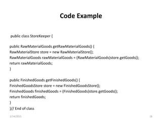 public class StoreKeeper {
public RawMaterialGoods getRawMaterialGoods() {
RawMaterialStore store = new RawMaterialStore();
RawMaterialGoods rawMaterialGoods = (RawMaterialGoods)store.getGoods();
return rawMaterialGoods;
}
public FinishedGoods getFinishedGoods() {
FinishedGoodsStore store = new FinishedGoodsStore();
FinishedGoods finishedGoods = (FinishedGoods)store.getGoods();
return finishedGoods;
}
}// End of class
2/14/2015 18
Code Example
 