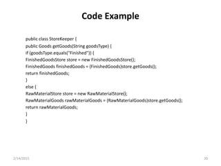 Code Example
public class StoreKeeper {
public Goods getGoods(String goodsType) {
if (goodsType.equals("Finished")) {
FinishedGoodsStore store = new FinishedGoodsStore();
FinishedGoods finishedGoods = (FinishedGoods)store.getGoods();
return finishedGoods;
}
else {
RawMaterialStore store = new RawMaterialStore();
RawMaterialGoods rawMaterialGoods = (RawMaterialGoods)store.getGoods();
return rawMaterialGoods;
}
}
2/14/2015 20
 