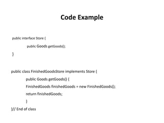 public interface Store {
public Goods getGoods();
}
public class FinishedGoodsStore implements Store {
public Goods getGoods() {
FinishedGoods finishedGoods = new FinishedGoods();
return finishedGoods;
}
}// End of class
Code Example
 