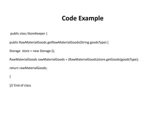 public class StoreKeeper {
public RawMaterialGoods getRawMaterialGoods(String goodsType) {
Storage store = new Storage ();
RawMaterialGoods rawMaterialGoods = (RawMaterialGoods)store.getGoods(goodsType);
return rawMaterialGoods;
}
}// End of class
Code Example
 