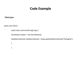 public class Client {
public static void main(String[] args) {
StoreKeeper keeper = new StoreKeeper();
RawMaterialGoods rawMaterialGoods = keeper.getRawMaterialGoods(“Packaging”);
}
}
:
Client.java
Code Example
 