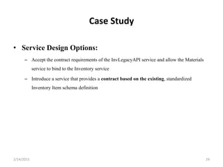 Case Study
• Service Design Options:
– Accept the contract requirements of the InvLegacyAPI service and allow the Materials
service to bind to the Inventory service
– Introduce a service that provides a contract based on the existing, standardized
Inventory Item schema definition
2/14/2015 29
 
