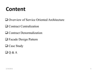Content
 Overview of Service Oriented Architecture
 Contract Centralization
 Contract Denormalization
 Facade Design Pattern
 Case Study
 Q & A
2/14/2015 3
 