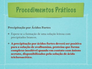 Procedimentos Práticos
Precipitação por Ácidos Fortes
❖ Espera-se a formação de uma solução leitosa com
precipitados brancos.
❖ A precipitação por ácidos fortes deverá ser positiva
para a solução de ovalbumina, proteína que forma
complexo insolúvel quando em contato com ânions
acetato, disponibilizados pela solução de ácido
tricloroacético.
 