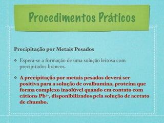 Procedimentos Práticos
Precipitação por Metais Pesados
❖ Espera-se a formação de uma solução leitosa com
precipitados brancos.
❖ A precipitação por metais pesados deverá ser
positiva para a solução de ovalbumina, proteína que
forma complexo insolúvel quando em contato com
cátions Pb2+, disponibilizados pela solução de acetato
de chumbo.
 