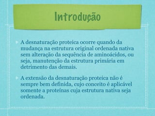 Introdução
A desnaturação proteica ocorre quando da
mudança na estrutura original ordenada nativa
sem alteração da sequência de aminoácidos, ou
seja, manutenção da estrutura primária em
detrimento das demais.
A extensão da desnaturação proteica não é
sempre bem definida, cujo conceito é aplicável
somente a proteínas cuja estrutura nativa seja
ordenada.
 
