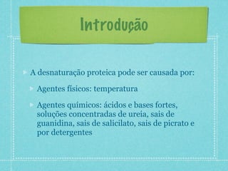 Introdução
A desnaturação proteica pode ser causada por:
Agentes físicos: temperatura
Agentes químicos: ácidos e bases fortes,
soluções concentradas de ureia, sais de
guanidina, sais de salicilato, sais de picrato e
por detergentes
 