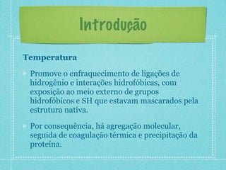 Introdução
Temperatura
Promove o enfraquecimento de ligações de
hidrogênio e interações hidrofóbicas, com
exposição ao meio externo de grupos
hidrofóbicos e SH que estavam mascarados pela
estrutura nativa.
Por consequência, há agregação molecular,
seguida de coagulação térmica e precipitação da
proteína.
 