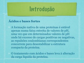 Introdução
Ácidos e bases fortes
A formação nativa de uma proteínas é estável
apenas numa faixa estreita de valores de pH,
uma vez que em determinados valores de pH
onde há excesso de cargas positivas ou negativas,
as repulsões coulombianas correspondentes
concorrem para desestabilizar a estrutura
compacta da proteína.
O tratamento com ácidos e bases leva à alteração
da carga líquida da proteína.
 