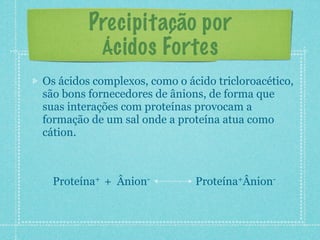 Precipitação por
Ácidos Fortes
Os ácidos complexos, como o ácido tricloroacético,
são bons fornecedores de ânions, de forma que
suas interações com proteínas provocam a
formação de um sal onde a proteína atua como
cátion.
Proteína+ + Ânion- Proteína+Ânion-
 