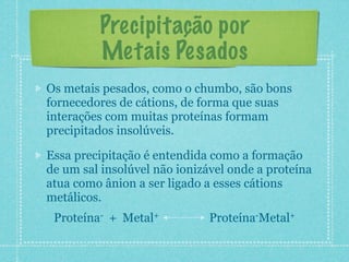 Precipitação por
Metais Pesados
Os metais pesados, como o chumbo, são bons
fornecedores de cátions, de forma que suas
interações com muitas proteínas formam
precipitados insolúveis.
Essa precipitação é entendida como a formação
de um sal insolúvel não ionizável onde a proteína
atua como ânion a ser ligado a esses cátions
metálicos.
Proteína- + Metal+ Proteína-Metal+
 