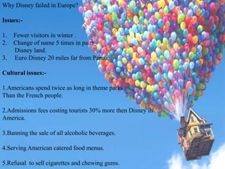 Why Disney failed in Europe?
Issues:-
1. Fewer visitors in winter .
2. Change of name 5 times in pairs
Disney land.
3. Euro Disney 20 miles far from Paris.
Cultural issues:-
1.Americans spend twice as long in theme parks
Than the French people.
2.Admissions fees costing tourists 30% more then Disney in
America.
3.Banning the sale of all alcoholic beverages.
4.Serving American catered food menus.
5.Refusal to sell cigarettes and chewing gums.
 