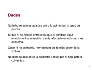 Dades
No hi ha relació estadística entre la asimetria i el tipus de
procés.
Sí que hi ha relació entre el fet que el conflicte sigui
emocional i la asimetria: a més afectació emocional, més
asimetria.
Quan hi ha asimetria, normalment qui té més poder és la
víctima.
No hi ha relació entre la asimetria i el fet que hi hagi actors
col·lectius.
3

 