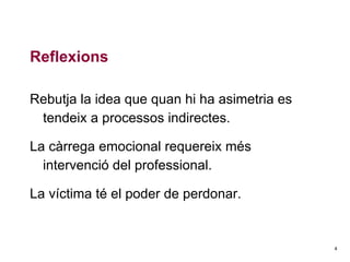 Reflexions
Rebutja la idea que quan hi ha asimetria es
tendeix a processos indirectes.
La càrrega emocional requereix més
intervenció del professional.
La víctima té el poder de perdonar.

4

 