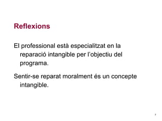Reflexions
El professional està especialitzat en la
reparació intangible per l’objectiu del
programa.
Sentir-se reparat moralment és un concepte
intangible.

7

 