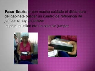 Paso 6:extraer con mucho cuidado el disco duro
del gabinete buscar un cuadro de referencia de
jumper si hay un jumper
el pc que utilice era un sata sin jumper

 
