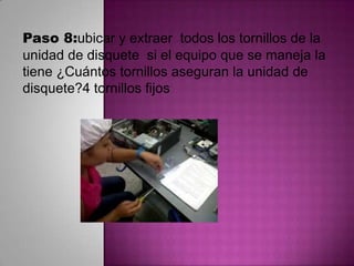 Paso 8:ubicar y extraer todos los tornillos de la
unidad de disquete si el equipo que se maneja la
tiene ¿Cuántos tornillos aseguran la unidad de
disquete?4 tornillos fijos

 