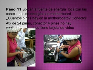 Paso 11 ubicar la fuente de energía localizar las
conexiones de energía a la motherboard
¿Cuántos pines hay en la motherboard? Conector
Atx de 24 pines, conector 4 pines no hay
ventilador y tampoco tiene tarjeta de video

 