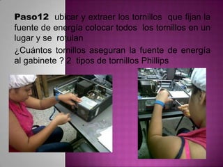 Paso12 ubicar y extraer los tornillos que fijan la
fuente de energía colocar todos los tornillos en un
lugar y se rotulan
¿Cuántos tornillos aseguran la fuente de energía
al gabinete ? 2 tipos de tornillos Phillips

 
