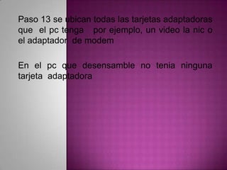 Paso 13 se ubican todas las tarjetas adaptadoras
que el pc tenga por ejemplo, un video la nic o
el adaptador de modem
En el pc que desensamble no tenia ninguna
tarjeta adaptadora

 