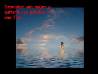 Desnudar una mujer o
quitarle los pétalos a
una flor…
 