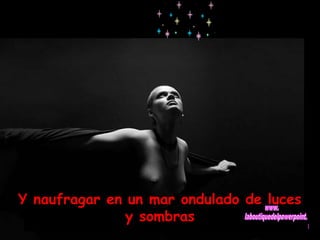 Y naufragar en un mar ondulado de luces 
y sombras 
 