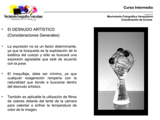 Curso Intermedio
                            _________________________________________________________________________________________
                                                                                                              _______
                                                                               Movimiento Fotográfico Venezolano
                                                                                         Coordinación de Cursos


•   El DESNUDO ARTÍSTICO
    (Consideraciones Generales)

•   La expresión no es un factor determinante,
    ya que la búsqueda es la explotación de la
    estética del cuerpo y sólo se buscará una
    expresión agradable que esté de acuerdo
    con la pose.

•   El maquillaje, debe ser mínimo, ya que
    cualquier exageración rompería con la
    naturalidad que tiende a buscarse dentro
    del desnudo artístico

•   También es aplicable la utilización de filtros
    de colores delante del lente de la cámara
    para calentar o enfriar la temperatura de
    color de la imagen.
 