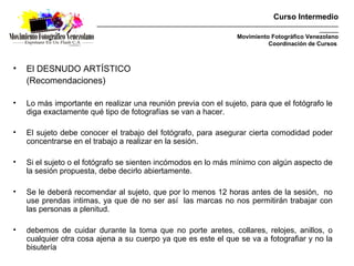 Curso Intermedio
                        _________________________________________________________________________________________
                                                                                                          _______
                                                                           Movimiento Fotográfico Venezolano
                                                                                     Coordinación de Cursos



•   El DESNUDO ARTÍSTICO
    (Recomendaciones)

•   Lo más importante en realizar una reunión previa con el sujeto, para que el fotógrafo le
    diga exactamente qué tipo de fotografías se van a hacer.

•   El sujeto debe conocer el trabajo del fotógrafo, para asegurar cierta comodidad poder
    concentrarse en el trabajo a realizar en la sesión.

•   Si el sujeto o el fotógrafo se sienten incómodos en lo más mínimo con algún aspecto de
    la sesión propuesta, debe decirlo abiertamente.

•   Se le deberá recomendar al sujeto, que por lo menos 12 horas antes de la sesión, no
    use prendas intimas, ya que de no ser así las marcas no nos permitirán trabajar con
    las personas a plenitud.

•   debemos de cuidar durante la toma que no porte aretes, collares, relojes, anillos, o
    cualquier otra cosa ajena a su cuerpo ya que es este el que se va a fotografiar y no la
    bisutería
 